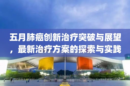 五月肺癌创新治疗突破与展望，最新治疗方案的探索与实践