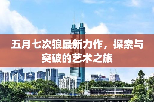 五月七次狼最新力作，探索与突破的艺术之旅
