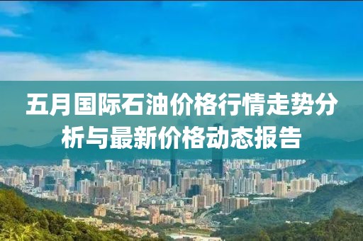 五月国际石油价格行情走势分析与最新价格动态报告