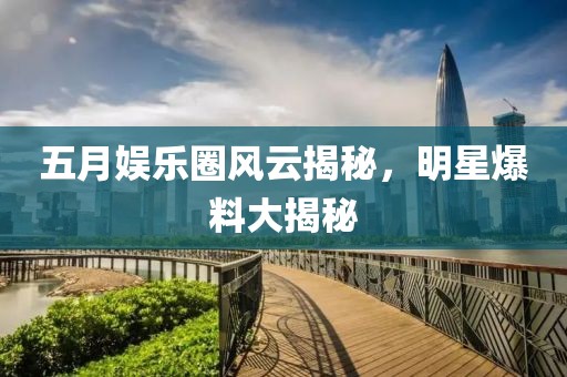 五月娱乐圈风云揭秘，明星爆料大揭秘
