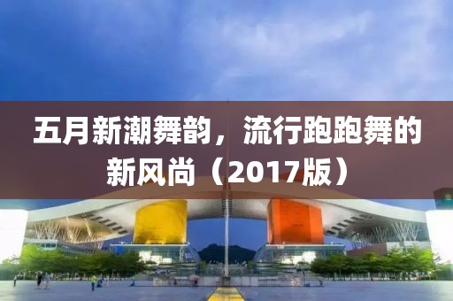 五月新潮舞韵，流行跑跑舞的新风尚（2017版）