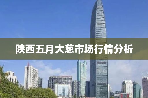 陕西五月大葱市场行情分析