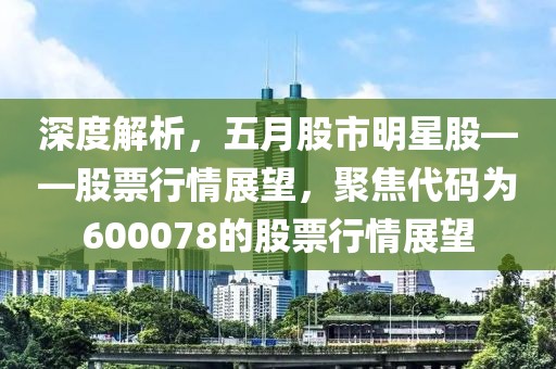 深度解析，五月股市明星股——股票行情展望，聚焦代码为600078的股票行情展望