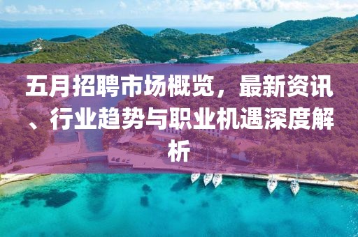 五月招聘市场概览，最新资讯、行业趋势与职业机遇深度解析