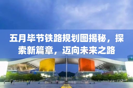 五月毕节铁路规划图揭秘，探索新篇章，迈向未来之路
