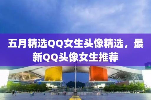 五月精选QQ女生头像精选，最新QQ头像女生推荐