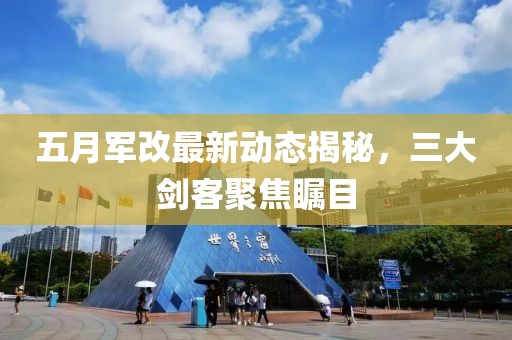 五月军改最新动态揭秘，三大剑客聚焦瞩目