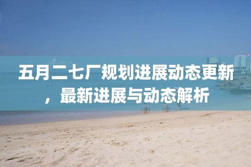 五月二七厂规划进展动态更新，最新进展与动态解析