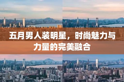 五月男人装明星，时尚魅力与力量的完美融合