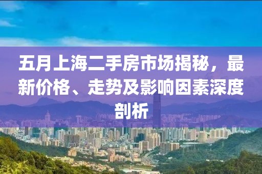 五月上海二手房市场揭秘，最新价格、走势及影响因素深度剖析