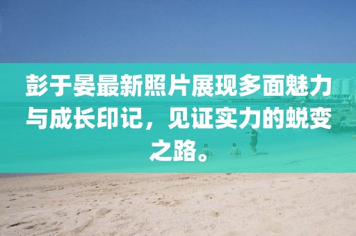 彭于晏最新照片展现多面魅力与成长印记，见证实力的蜕变之路。