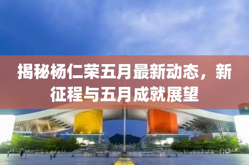 揭秘杨仁荣五月最新动态，新征程与五月成就展望
