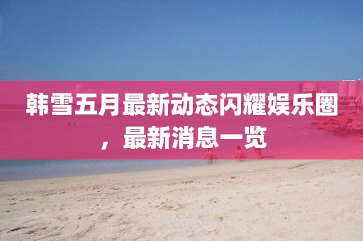韩雪五月最新动态闪耀娱乐圈，最新消息一览