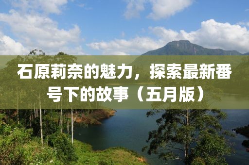 石原莉奈的魅力，探索最新番号下的故事（五月版）