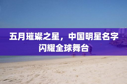 五月璀璨之星，中国明星名字闪耀全球舞台