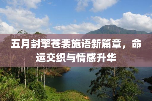 五月封擎苍裴施语新篇章，命运交织与情感升华