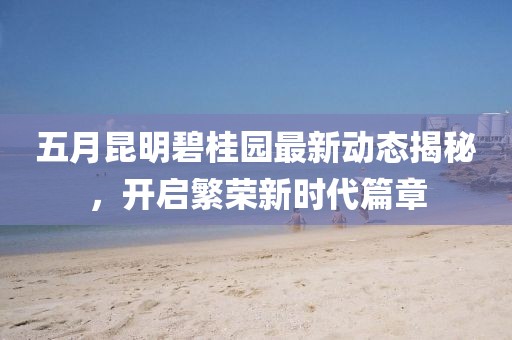 五月昆明碧桂园最新动态揭秘，开启繁荣新时代篇章