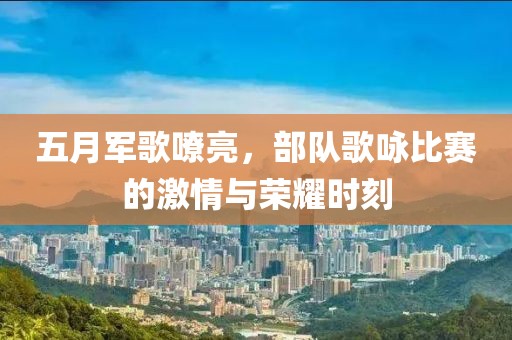五月军歌嘹亮，部队歌咏比赛的激情与荣耀时刻