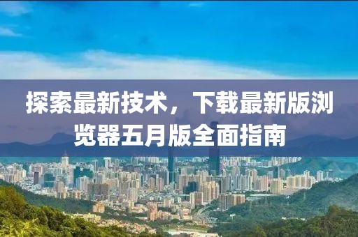 探索最新技术，下载最新版浏览器五月版全面指南