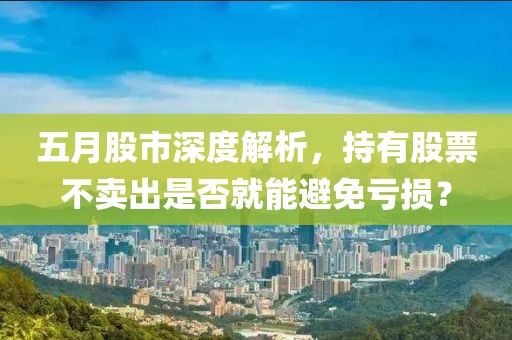 五月股市深度解析，持有股票不卖出是否就能避免亏损？