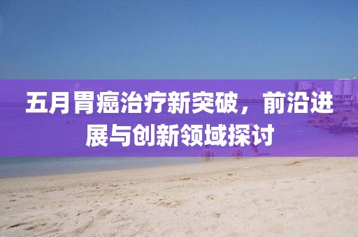 五月胃癌治疗新突破，前沿进展与创新领域探讨