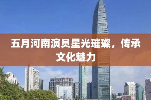 五月河南演员星光璀璨，传承文化魅力