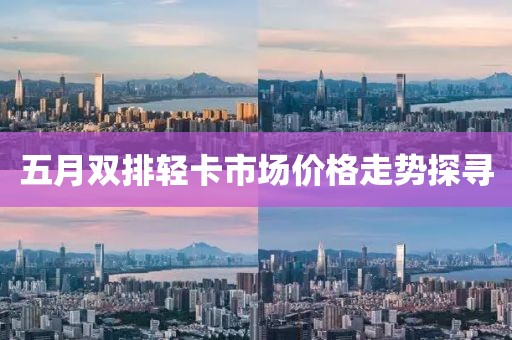 五月双排轻卡市场价格走势探寻