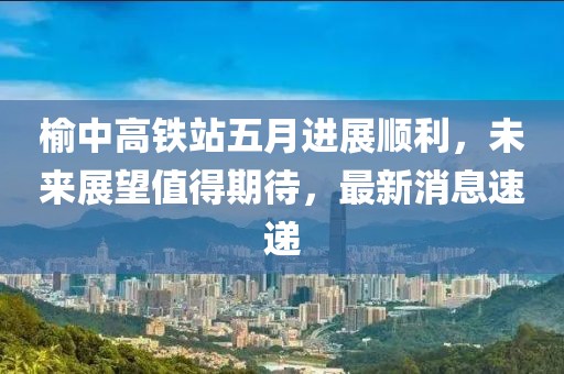 榆中高铁站五月进展顺利，未来展望值得期待，最新消息速递