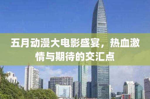 五月动漫大电影盛宴，热血激情与期待的交汇点