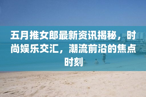 五月推女郎最新资讯揭秘，时尚娱乐交汇，潮流前沿的焦点时刻