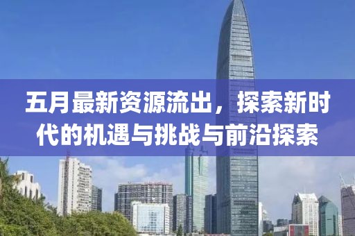 五月最新资源流出，探索新时代的机遇与挑战与前沿探索