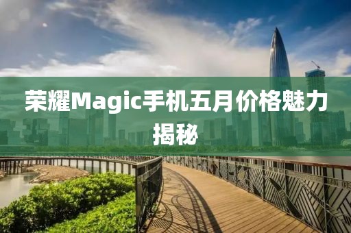 荣耀Magic手机五月价格魅力揭秘