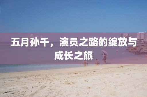 五月孙千，演员之路的绽放与成长之旅