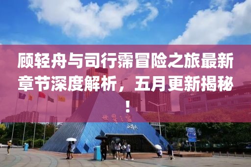 顾轻舟与司行霈冒险之旅最新章节深度解析，五月更新揭秘！