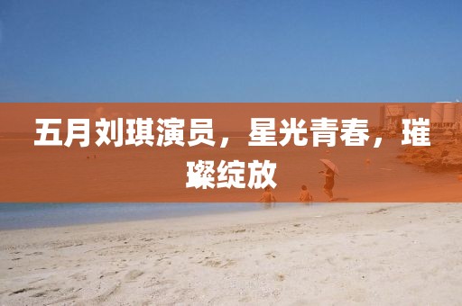 五月刘琪演员，星光青春，璀璨绽放