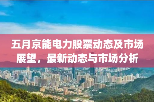五月京能电力股票动态及市场展望，最新动态与市场分析