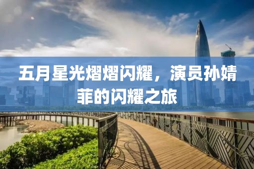五月星光熠熠闪耀，演员孙婧菲的闪耀之旅