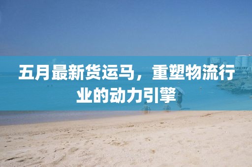 五月最新货运马，重塑物流行业的动力引擎