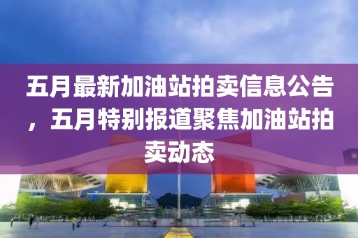 五月最新加油站拍卖信息公告，五月特别报道聚焦加油站拍卖动态