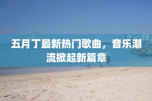 五月丁最新热门歌曲，音乐潮流掀起新篇章