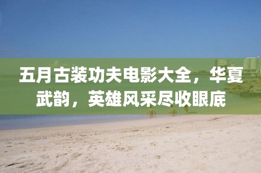 五月古装功夫电影大全，华夏武韵，英雄风采尽收眼底