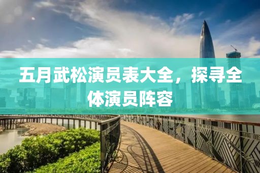 五月武松演员表大全，探寻全体演员阵容