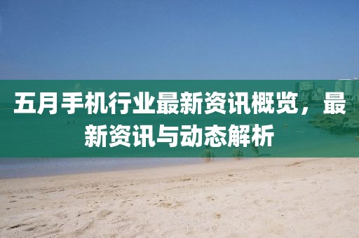 五月手机行业最新资讯概览，最新资讯与动态解析