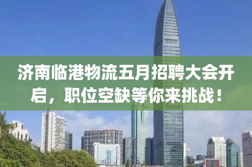 济南临港物流五月招聘大会开启，职位空缺等你来挑战！