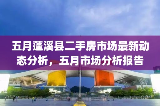五月蓬溪县二手房市场最新动态分析，五月市场分析报告