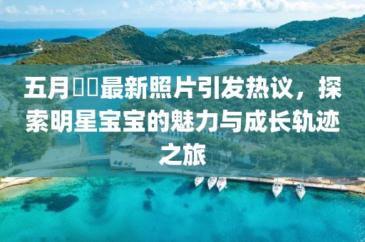 五月咘咘最新照片引发热议，探索明星宝宝的魅力与成长轨迹之旅