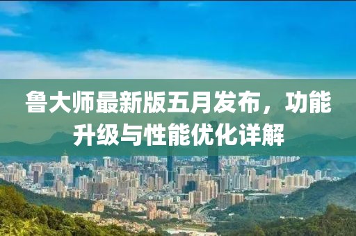 鲁大师最新版五月发布，功能升级与性能优化详解