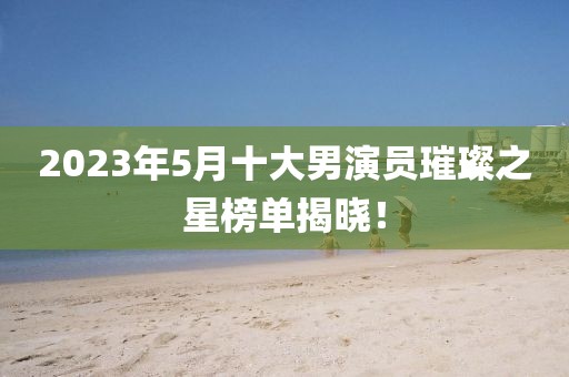 2023年5月十大男演员璀璨之星榜单揭晓！