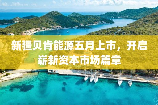 新疆贝肯能源五月上市，开启崭新资本市场篇章