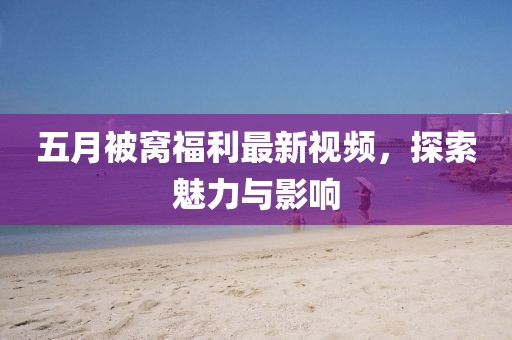 五月被窝福利最新视频，探索魅力与影响